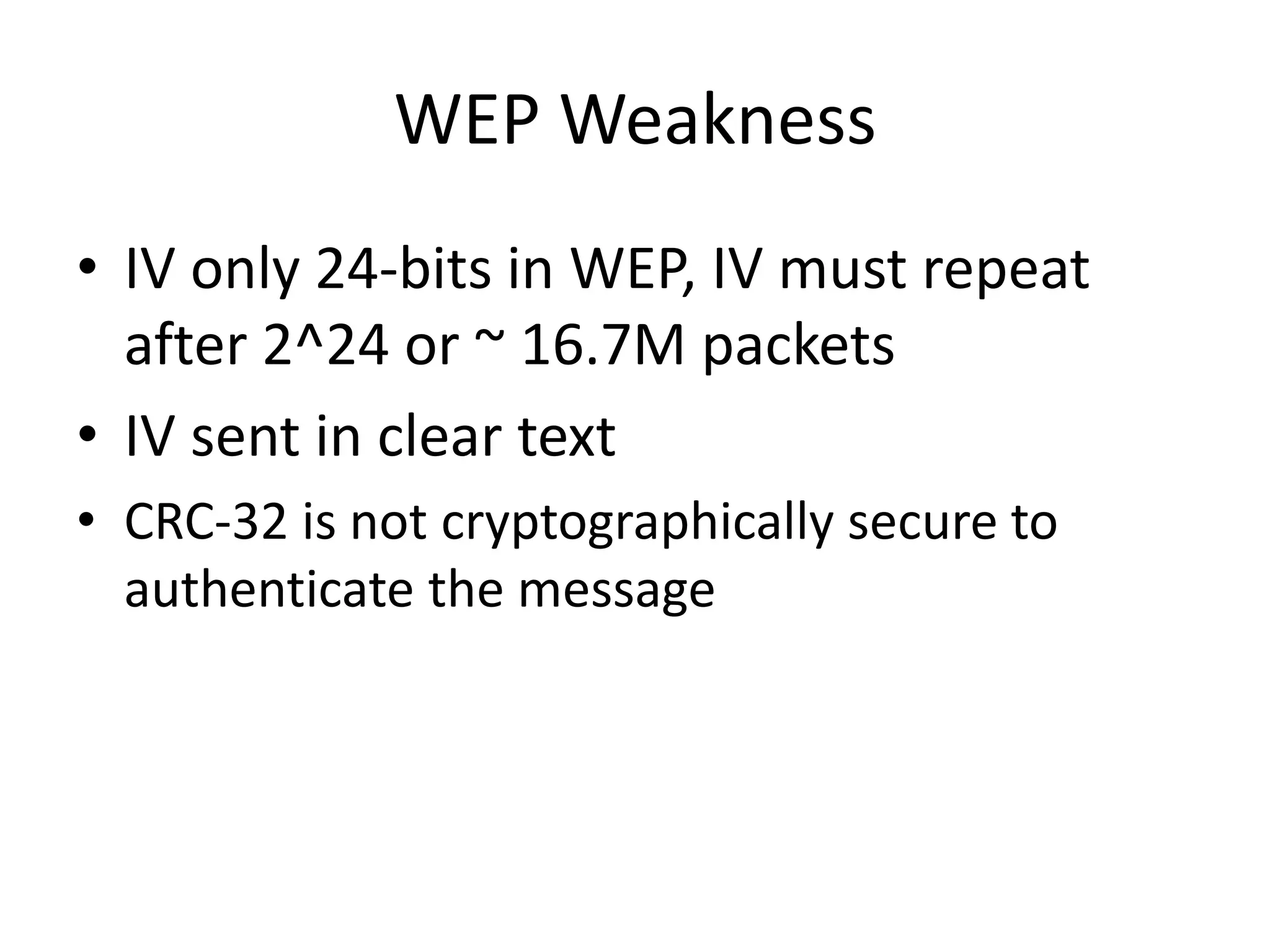 WEP Weakness
• IV only 24-bits in WEP, IV must repeat
after 2^24 or ~ 16.7M packets
• IV sent in clear text
• CRC-32 is not cryptographically secure to
authenticate the message
 