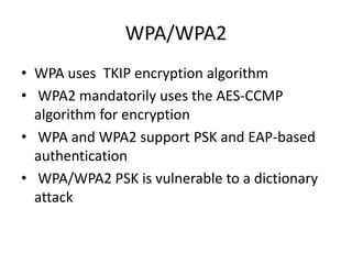 WPA/WPA2
• WPA uses TKIP encryption algorithm
• WPA2 mandatorily uses the AES-CCMP
algorithm for encryption
• WPA and WPA2 support PSK and EAP-based
authentication
• WPA/WPA2 PSK is vulnerable to a dictionary
attack
 