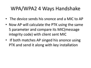WPA/WPA2 4 Ways Handshake
• The device sends his snonce and a MIC to AP
• Now AP will calculate the PTK using the same
5 parameter and compare its MIC(message
integrity code) with client sent MIC
• If both matches AP singed his anonce using
PTK and send it along with key installation
 