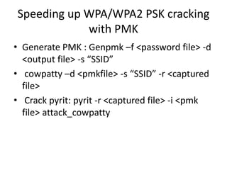 Speeding up WPA/WPA2 PSK cracking
with PMK
• Generate PMK : Genpmk –f <password file> -d
<output file> -s “SSID”
• cowpatty –d <pmkfile> -s “SSID” -r <captured
file>
• Crack pyrit: pyrit -r <captured file> -i <pmk
file> attack_cowpatty
 