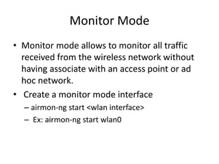Monitor Mode
• Monitor mode allows to monitor all traffic
received from the wireless network without
having associate with an access point or ad
hoc network.
• Create a monitor mode interface
– airmon-ng start <wlan interface>
– Ex: airmon-ng start wlan0
 
