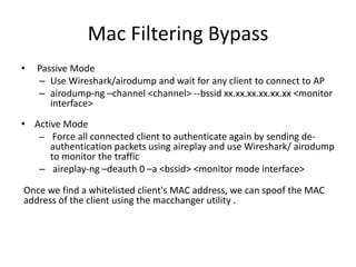 Mac Filtering Bypass
• Passive Mode
– Use Wireshark/airodump and wait for any client to connect to AP
– airodump-ng –channel <channel> --bssid xx.xx.xx.xx.xx.xx <monitor
interface>
• Active Mode
– Force all connected client to authenticate again by sending de-
authentication packets using aireplay and use Wireshark/ airodump
to monitor the traffic
– aireplay-ng –deauth 0 –a <bssid> <monitor mode interface>
Once we find a whitelisted client's MAC address, we can spoof the MAC
address of the client using the macchanger utility .
 