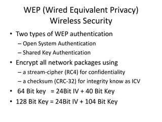 WEP (Wired Equivalent Privacy)
Wireless Security
• Two types of WEP authentication
– Open System Authentication
– Shared Key Authentication
• Encrypt all network packages using
– a stream-cipher (RC4) for confidentiality
– a checksum (CRC-32) for integrity know as ICV
• 64 Bit key = 24Bit IV + 40 Bit Key
• 128 Bit Key = 24Bit IV + 104 Bit Key
 