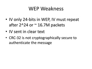 WEP Weakness
• IV only 24-bits in WEP, IV must repeat
after 2^24 or ~ 16.7M packets
• IV sent in clear text
• CRC-32 is not cryptographically secure to
authenticate the message
 