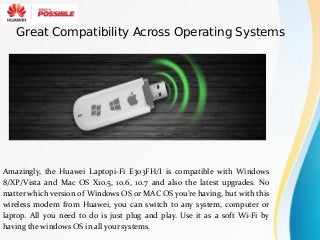 Amazingly, the Huawei Laptopi-Fi E303FH/I is compatible with Windows
8/XP/Vista and Mac OS X10.5, 10.6, 10.7 and also the latest upgrades. No
matter which version of Windows OS or MAC OS you’re having, but with this
wireless modem from Huawei, you can switch to any system, computer or
laptop. All you need to do is just plug and play. Use it as a soft Wi-Fi by
having the windows OS in all your systems.
Great Compatibility Across Operating Systems
 