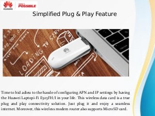 Time to bid adieu to the hassle of configuring APN and IP settings by having
the Huawei Laptopi-Fi E303FH/I in your life. This wireless data card is a true
plug and play connectivity solution. Just plug it and enjoy a seamless
internet. Moreover, this wireless modem router also supports MicroSD card.
Simplified Plug & Play Feature
 