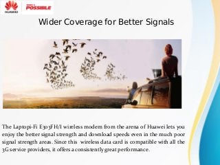 The Laptopi-Fi E303FH/I wireless modem from the arena of Huawei lets you
enjoy the better signal strength and download speeds even in the much poor
signal strength areas. Since this wireless data card is compatible with all the
3G service providers, it offers a consistently great performance.
Wider Coverage for Better Signals
 
