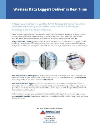 For more information, please contact:
6 Warner Rd.
Warner, NH 03278
(603) 456-2011
info@madgetech.com
Wireless Data Loggers Deliver in Real Time
In today’s connected society, with the internet, the cloud and so many devices in
constant communication, it is no surprise that businesses are wielding this
technology in new ways to gain efficiencies.
Pulling out your smartphone and instantly knowing what the status is of your equipment, or what the output
rate is in production, or what the temperature and humidity levels are in your warehouse, are just a few
examples of how wireless data logging is helping businesses operate smoothly around the globe.
MadgeTech wireless data loggers are used in dozens of industries and hundreds of different applications to
monitoring activity and environmental parameters in real time. Those results can be accessed instantly with
MadgeTech Cloud Services, making data available to the user from any location with an internet enabled device.
Wireless temperature data loggers are employed to continuously track temperature levels and changes for
items being stored, cooked, shipped or produced. This is important for different industries, like food storage
and housing medical supplies that are stored in laboratories.
Wireless humidity data loggers are also used to monitor environments where humidity levels are critical,
allowing the user to be notified quickly and regulate changes as needed. The MadgeTech data logger software
gives the user the ability to configure alerts and notifications for any measurable changes in the environment
they feel they should know about.
Real time data streaming on your workstation is made possible with MadgeTech wireless data loggers. Now,
with MadgeTech Cloud Services, wireless data loggers are making it possible to deliver those results to the user
anytime, anywhere.
 