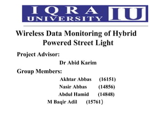 Wireless Data Monitoring of Hybrid
Powered Street Light
Project Advisor:
Dr Abid Karim
Group Members:
Akhtar Abbas (16151)
Nasir Abbas (14856)
Abdul Hamid (14848)
M Baqir Adil (15761)
 