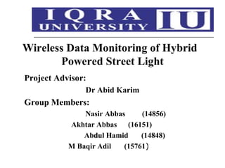 Wireless Data Monitoring of Hybrid
Powered Street Light
Project Advisor:
Dr Abid Karim
Group Members:
Nasir Abbas (14856)
Akhtar Abbas (16151)
Abdul Hamid (14848)
M Baqir Adil (15761)
 