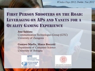 Wireless Days 2012, Dublin Nov 2012
FIRST PERSON SHOOTERS ON THE ROAD:
LEVERAGING ON APS AND VANETS FOR A
QUALITY GAMING EXPERIENCE
Jose Saldana
Communication Technologies Group (GTC)
University of Zaragoza
Gustavo Marfia, Marco Roccetti
Department of Computer Science
University of Bologna
 