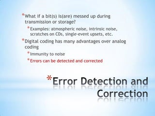 * What if a bit(s) is(are) messed up during
transmission or storage?

* Examples: atmospheric noise, intrinsic noise,
scratches on CDs, single-event upsets, etc.

* Digital coding has many advantages over analog
coding

* Immunity to noise
* Errors can be detected and corrected

*

 