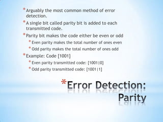 * Arguably the most common method of error
detection.

* A single bit called parity bit is added to each
transmitted code.

* Parity bit makes the code either be even or odd
* Even parity makes the total number of ones even
* Odd parity makes the total number of ones odd

* Example: Code [1001]
* Even parity transmitted code: [1001|0]
* Odd parity transmitted code: [1001|1]

*

 