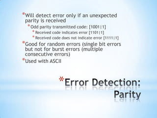 *Will detect error only if an unexpected
parity is received

* Odd parity transmitted code: [1001|1]

* Received code indicates error [1101|1]
* Received code does not indicate error [1111|1]
*Good for random errors (single bit errors
but not for burst errors (multiple
consecutive errors)
*Used with ASCII

*

 