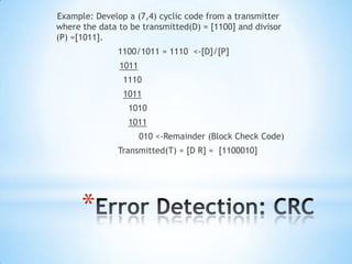 Example: Develop a (7,4) cyclic code from a transmitter
where the data to be transmitted(D) = [1100] and divisor
(P) =[1011].
1100/1011 = 1110 <-[D]/[P]
1011
1110

1011
1010
1011
010 <-Remainder (Block Check Code)

Transmitted(T) = [D R] = [1100010]

*

 