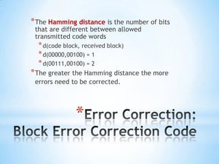 * The Hamming distance is the number of bits
that are different between allowed
transmitted code words

* d(code block, received block)
* d(00000,00100) = 1
* d(00111,00100) = 2

* The greater the Hamming distance the more
errors need to be corrected.

*

 