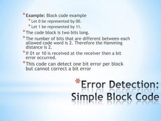 * Example: Block code example
* Let 0 be represented by 00.
* Let 1 be represented by 11.

* The code block is two bits long.
* The number of bits that are different between each
allowed code word is 2. Therefore the Hamming
distance is 2.
* If 01 or 10 is received at the receiver then a bit
error occurred.

* This code can detect one bit error per block
but cannot correct a bit error

*

 