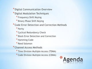 * Digital Communication Overview
* Digital Modulation Techniques
* Frequency Shift Keying
* Binary Phase Shift Keying

* Code Error Detection and Correction Methods
* Parity
* Cyclical Redundancy Check
* Block Error Detection and Correction
* Hamming Code
* Reed Solomon

* Channel Access Methods
* Time Division Multiple Access (TDMA)
* Code Division Multiple Access (CDMA)

*

 