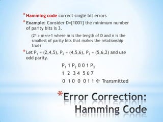 * Hamming code correct single bit errors
* Example: Consider D=[1001] the minimum number
of parity bits is 3.

(2n ≥ m+n+1 where m is the length of D and n is the
smallest of parity bits that makes the relationship
true)

* Let P1 = (2,4,5), P2 = (4,5,6), P3 = (5,6,2) and use
odd parity.

P1 1 P2 0 0 1 P3
1 2 34 567
0 1 0 0 0 1 1  Transmitted

*

 