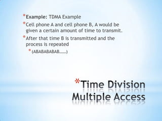 * Example: TDMA Example
* Cell phone A and cell phone B, A would be

given a certain amount of time to transmit.

* After that time B is transmitted and the
process is repeated

* (ABABABABAB……)

*

 