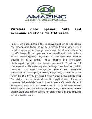 Wireless door opener: Safe and
economic solutions for ADA needs
People with disabilities feel inconvenient while accessing
the doors and there may be certain times, when they
need to open, pass through and close the doors without a
maid’s help. Door openers are significant tools which
assist handicapped, physically challenged and elderly
people in daily living. These enable the physically
challenged people to have personal freedom of
movement while entering and exiting their homes, public
facilities and their workplace. These are generally
designed for collages, offices, hospitals, extended care
facilities and more. So, these heavy duty units are perfect
for daily use in several public applications. Even in
commercial establishment, these are safe, reliable and
economic solutions to meet specific ADA requirements.
These operators are designed, precisely engineered, hand
assembled and finely tested to offer years of dependable
service to the users.
 