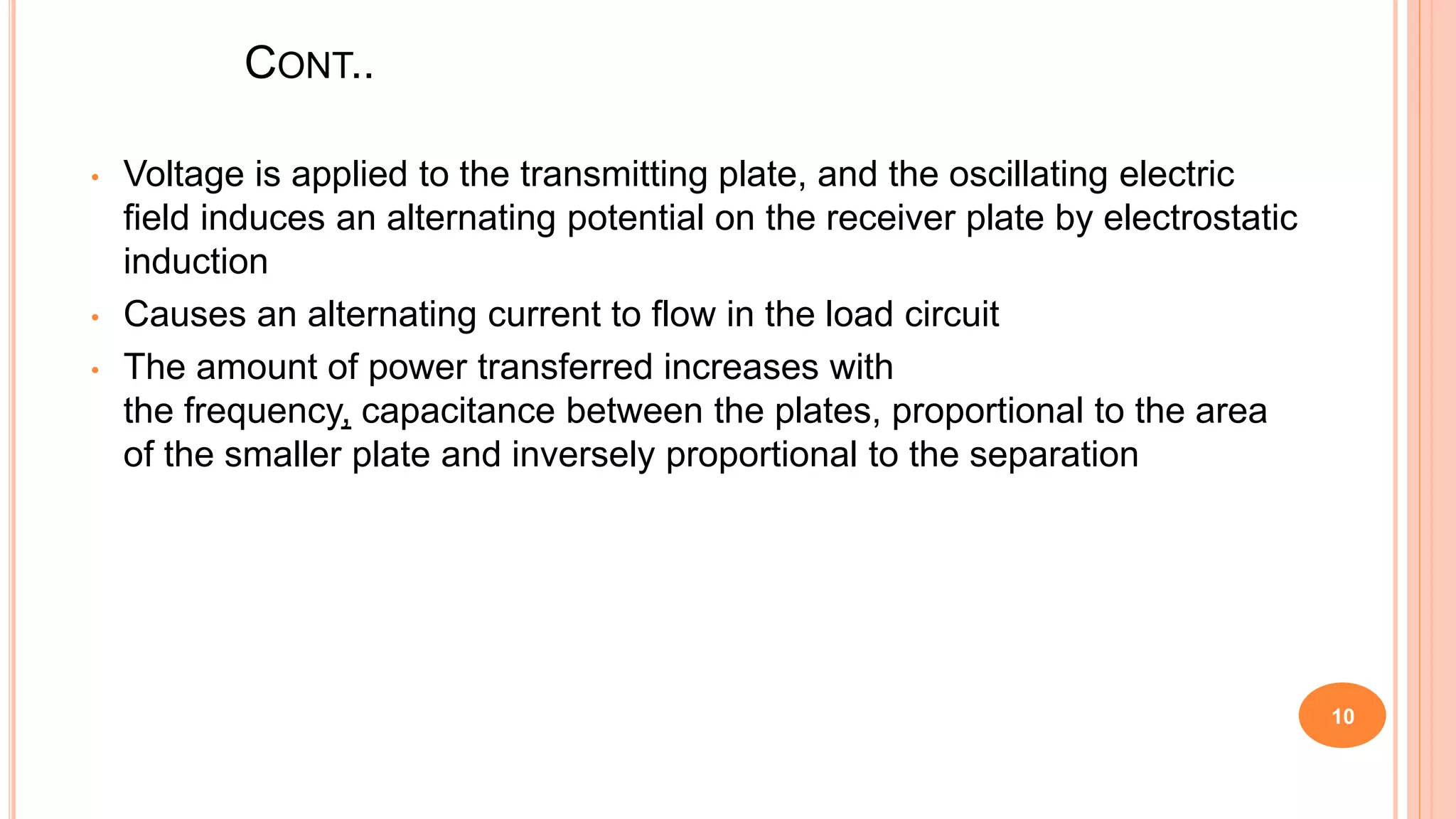 CONT..
• Voltage is applied to the transmitting plate, and the oscillating electric
field induces an alternating potential on the receiver plate by electrostatic
induction
• Causes an alternating current to flow in the load circuit
• The amount of power transferred increases with
the frequency, capacitance between the plates, proportional to the area
of the smaller plate and inversely proportional to the separation
10
 
