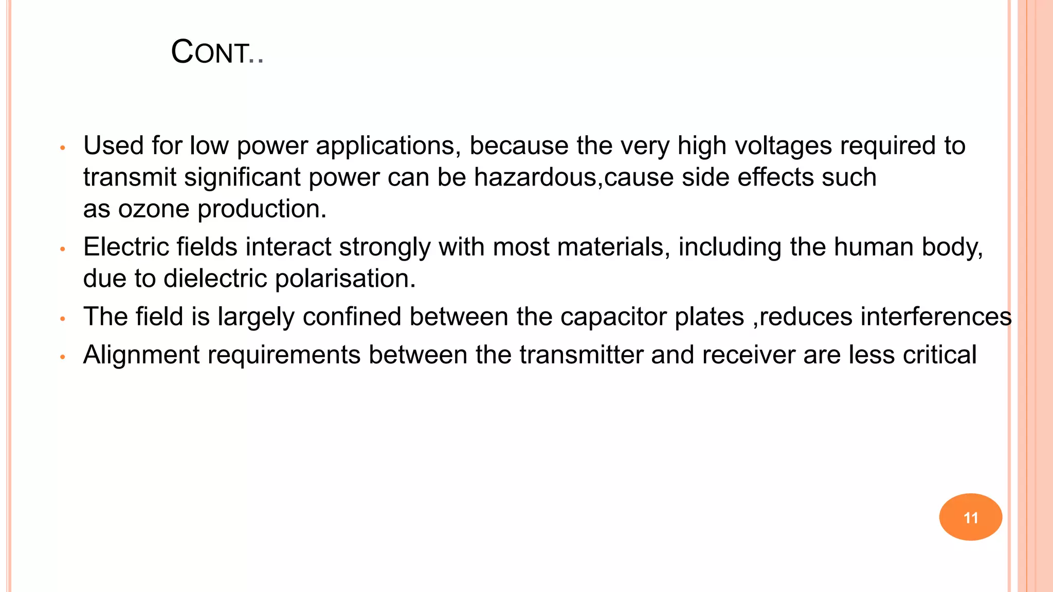CONT..
• Used for low power applications, because the very high voltages required to
transmit significant power can be hazardous,cause side effects such
as ozone production.
• Electric fields interact strongly with most materials, including the human body,
due to dielectric polarisation.
• The field is largely confined between the capacitor plates ,reduces interferences
• Alignment requirements between the transmitter and receiver are less critical
11
 