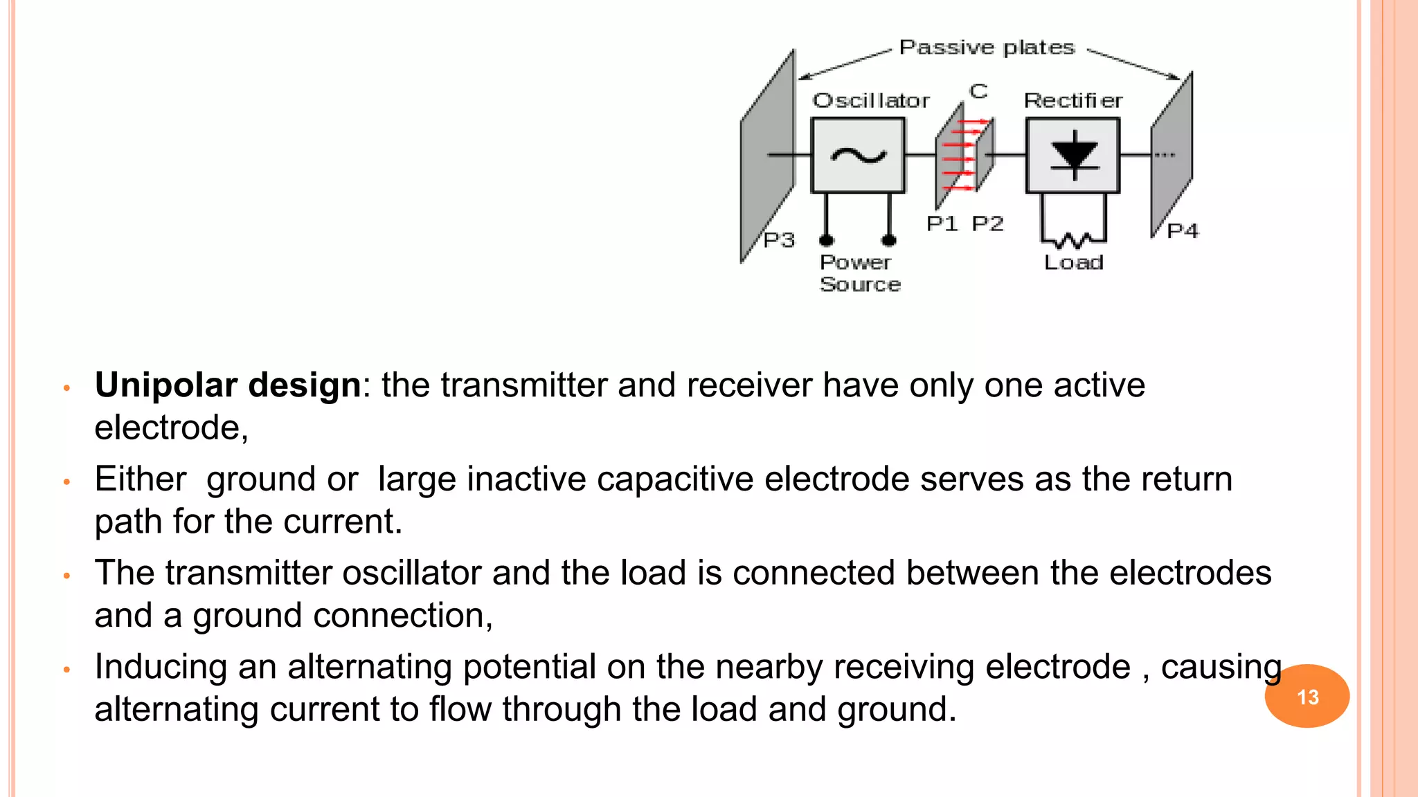 • Unipolar design: the transmitter and receiver have only one active
electrode,
• Either ground or large inactive capacitive electrode serves as the return
path for the current.
• The transmitter oscillator and the load is connected between the electrodes
and a ground connection,
• Inducing an alternating potential on the nearby receiving electrode , causing
alternating current to flow through the load and ground. 13
 