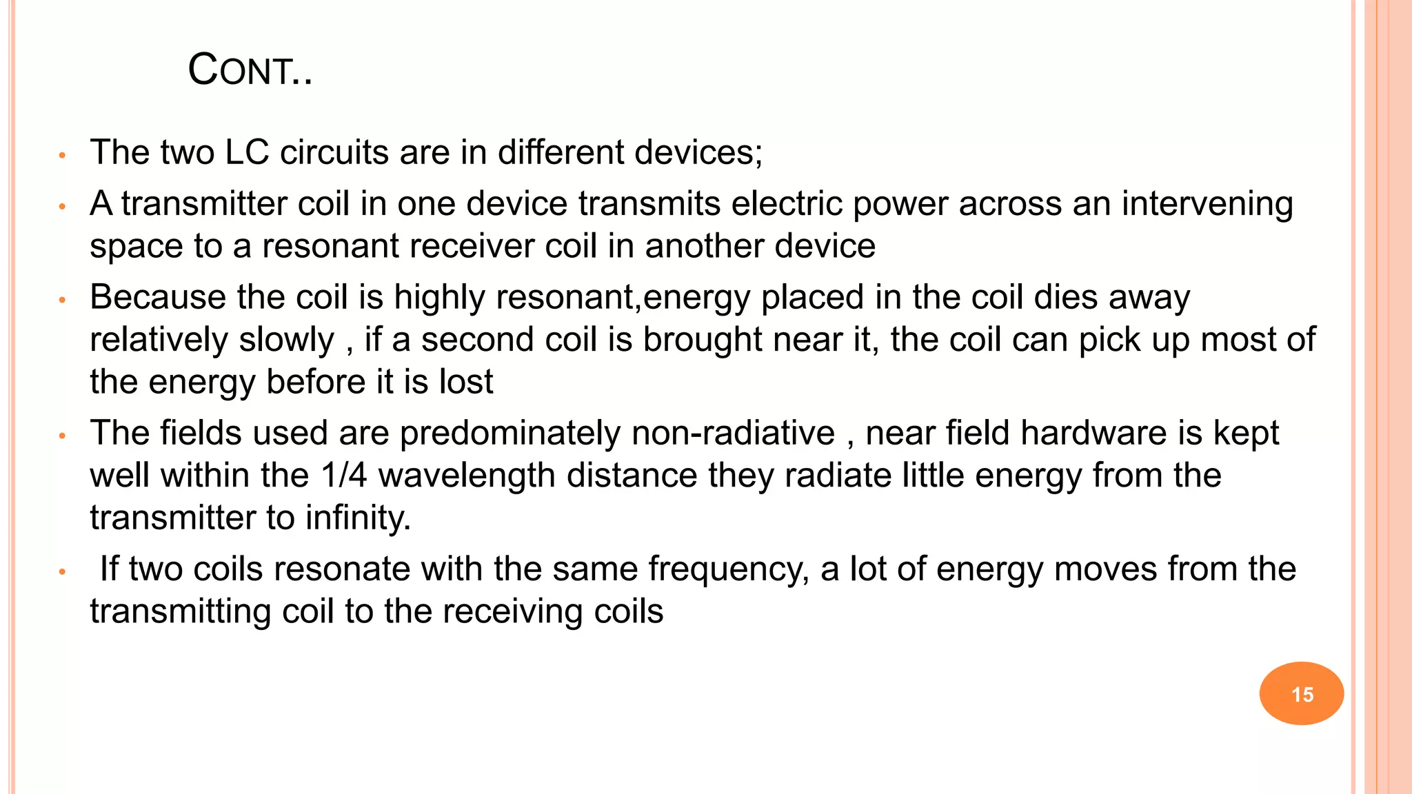 CONT..
• The two LC circuits are in different devices;
• A transmitter coil in one device transmits electric power across an intervening
space to a resonant receiver coil in another device
• Because the coil is highly resonant,energy placed in the coil dies away
relatively slowly , if a second coil is brought near it, the coil can pick up most of
the energy before it is lost
• The fields used are predominately non-radiative , near field hardware is kept
well within the 1/4 wavelength distance they radiate little energy from the
transmitter to infinity.
• If two coils resonate with the same frequency, a lot of energy moves from the
transmitting coil to the receiving coils
15
 