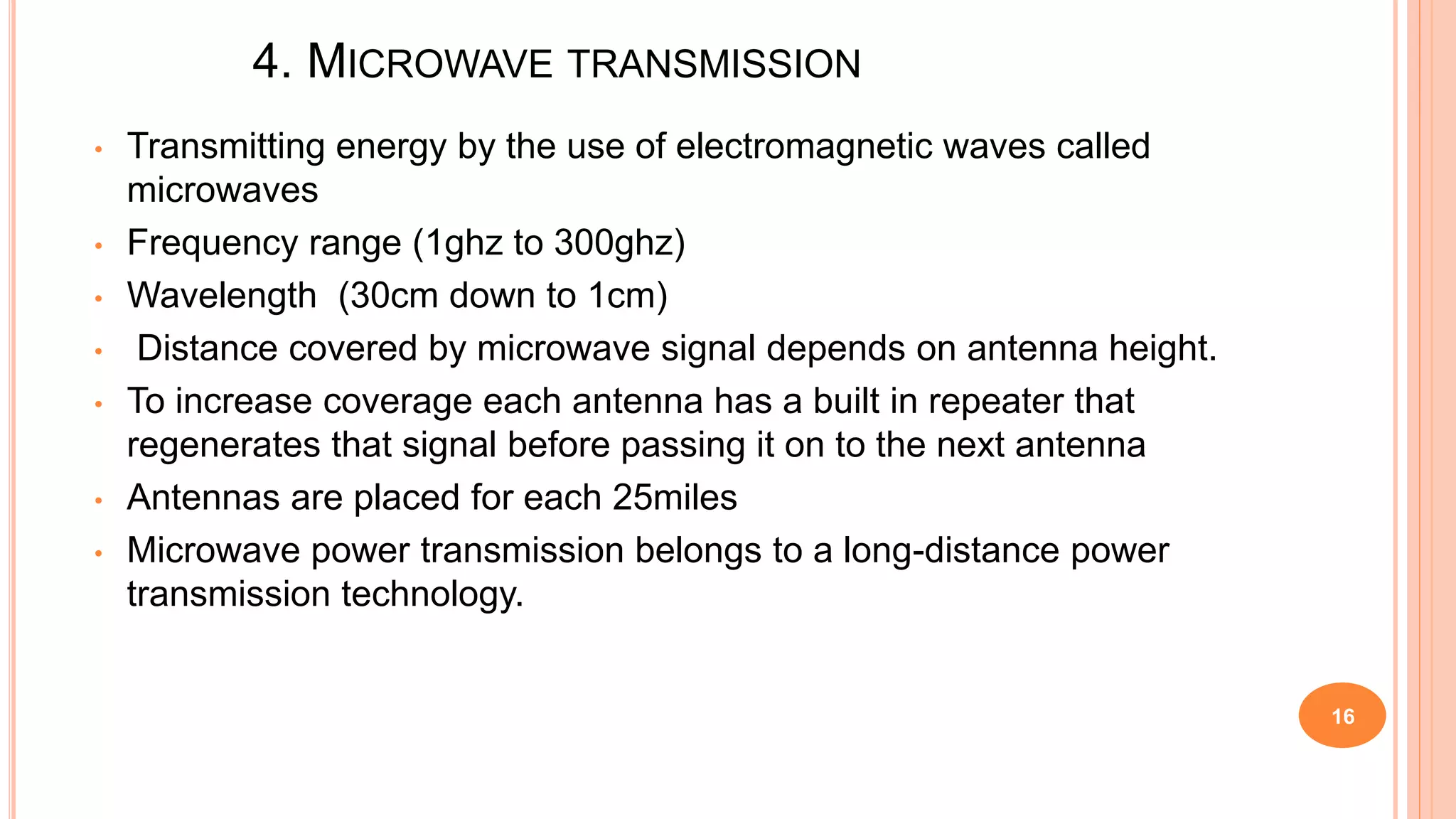 4. MICROWAVE TRANSMISSION
• Transmitting energy by the use of electromagnetic waves called
microwaves
• Frequency range (1ghz to 300ghz)
• Wavelength (30cm down to 1cm)
• Distance covered by microwave signal depends on antenna height.
• To increase coverage each antenna has a built in repeater that
regenerates that signal before passing it on to the next antenna
• Antennas are placed for each 25miles
• Microwave power transmission belongs to a long-distance power
transmission technology.
16
 