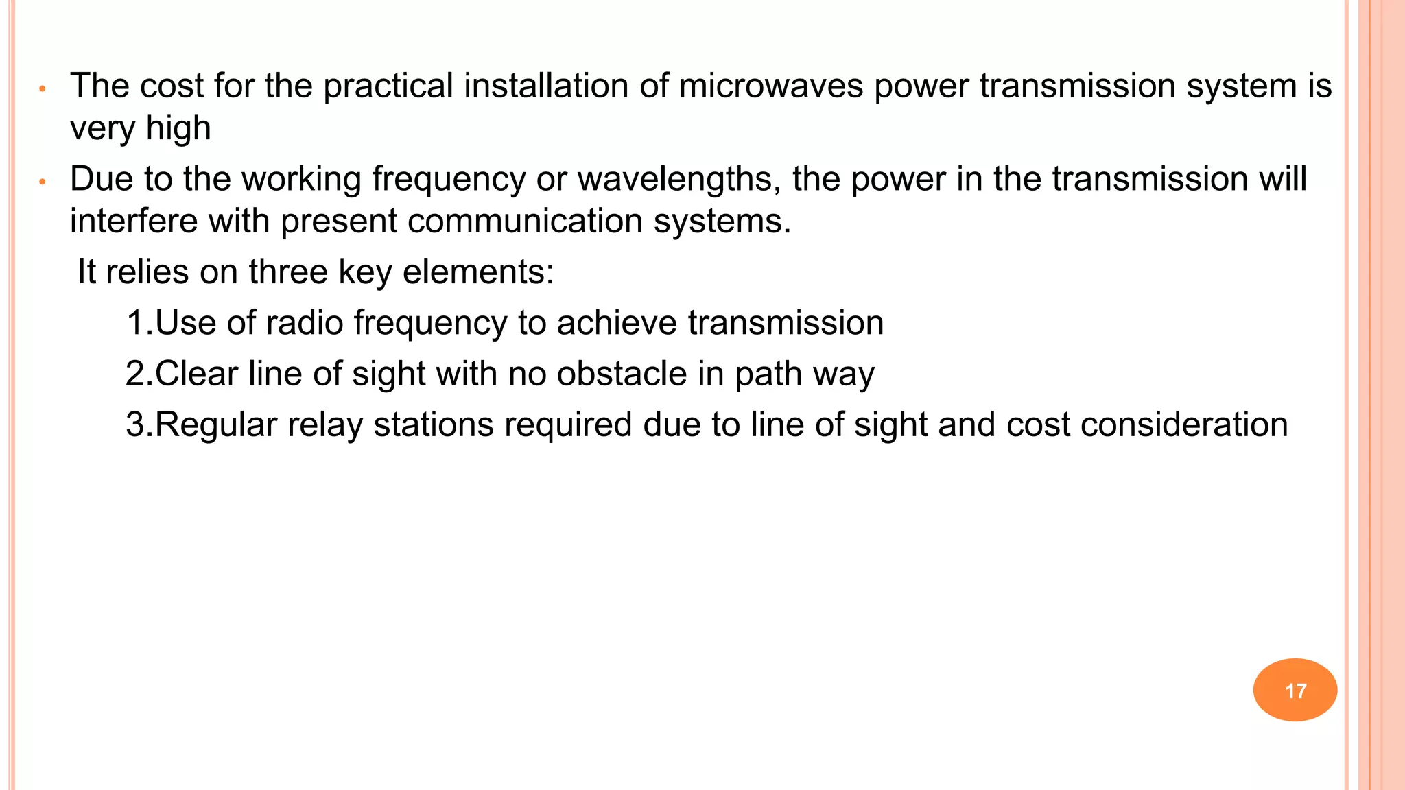 • The cost for the practical installation of microwaves power transmission system is
very high
• Due to the working frequency or wavelengths, the power in the transmission will
interfere with present communication systems.
It relies on three key elements:
1.Use of radio frequency to achieve transmission
2.Clear line of sight with no obstacle in path way
3.Regular relay stations required due to line of sight and cost consideration
17
 