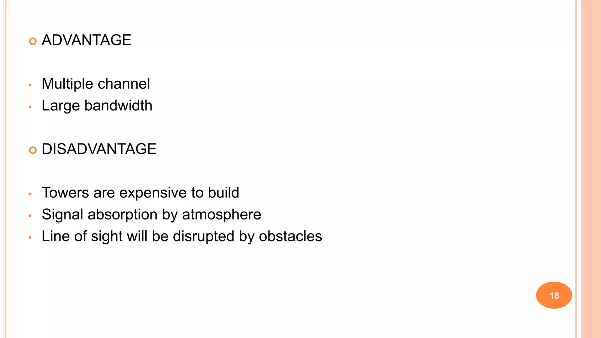  ADVANTAGE
• Multiple channel
• Large bandwidth
 DISADVANTAGE
• Towers are expensive to build
• Signal absorption by atmosphere
• Line of sight will be disrupted by obstacles
18
 