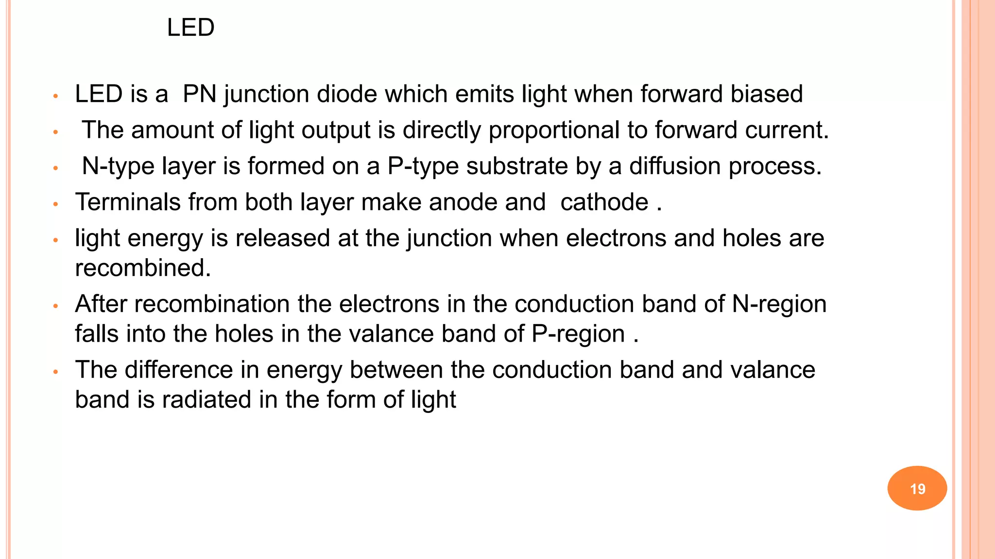 LED
• LED is a PN junction diode which emits light when forward biased
• The amount of light output is directly proportional to forward current.
• N-type layer is formed on a P-type substrate by a diffusion process.
• Terminals from both layer make anode and cathode .
• light energy is released at the junction when electrons and holes are
recombined.
• After recombination the electrons in the conduction band of N-region
falls into the holes in the valance band of P-region .
• The difference in energy between the conduction band and valance
band is radiated in the form of light
19
 