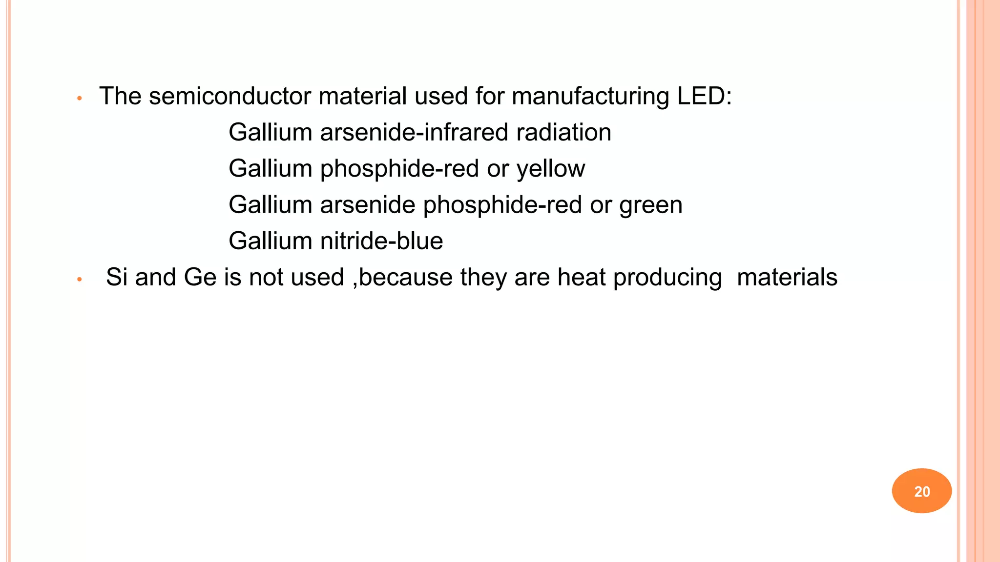 • The semiconductor material used for manufacturing LED:
Gallium arsenide-infrared radiation
Gallium phosphide-red or yellow
Gallium arsenide phosphide-red or green
Gallium nitride-blue
• Si and Ge is not used ,because they are heat producing materials
20
 