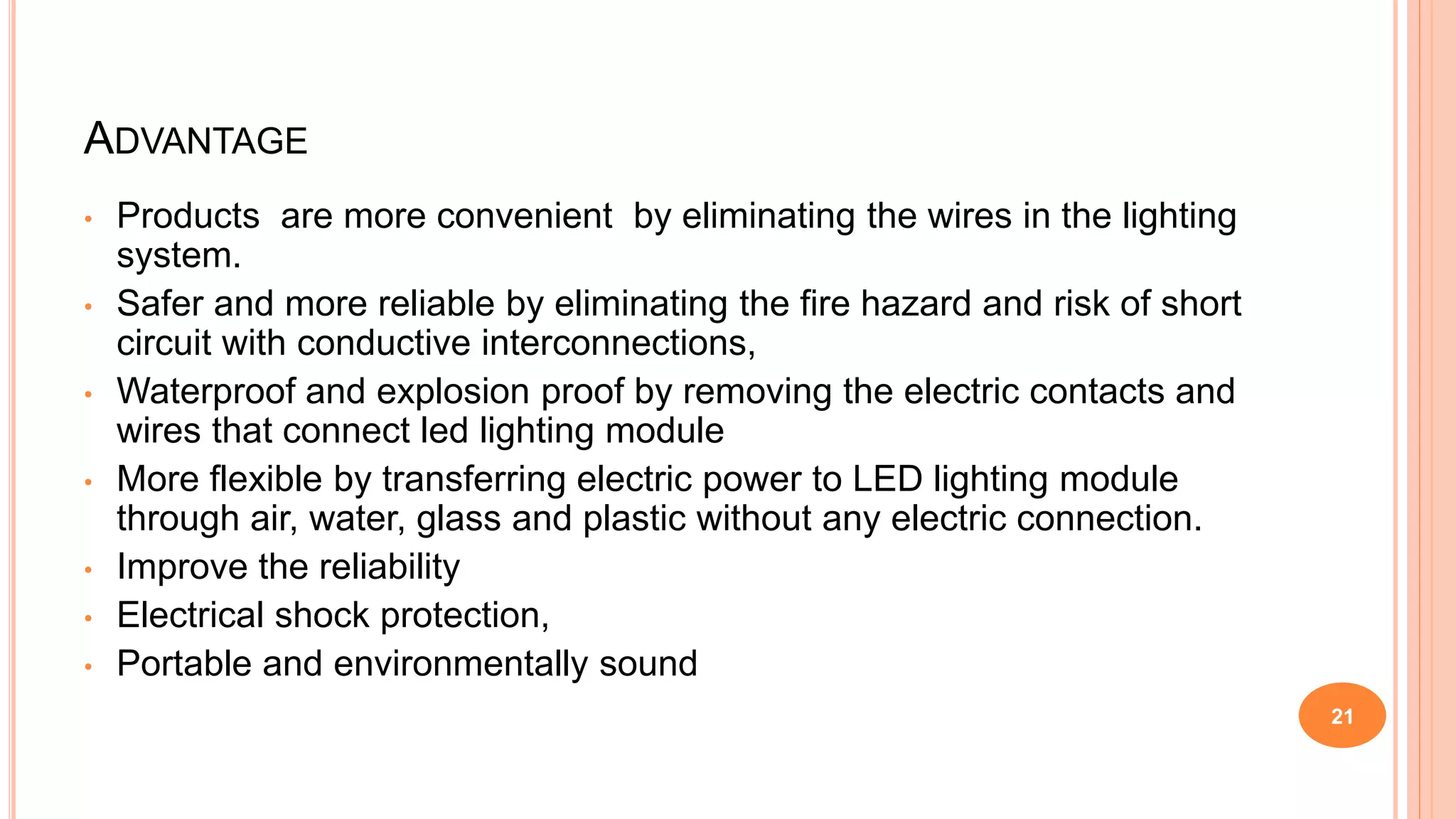 ADVANTAGE
• Products are more convenient by eliminating the wires in the lighting
system.
• Safer and more reliable by eliminating the fire hazard and risk of short
circuit with conductive interconnections,
• Waterproof and explosion proof by removing the electric contacts and
wires that connect led lighting module
• More flexible by transferring electric power to LED lighting module
through air, water, glass and plastic without any electric connection.
• Improve the reliability
• Electrical shock protection,
• Portable and environmentally sound
21
 