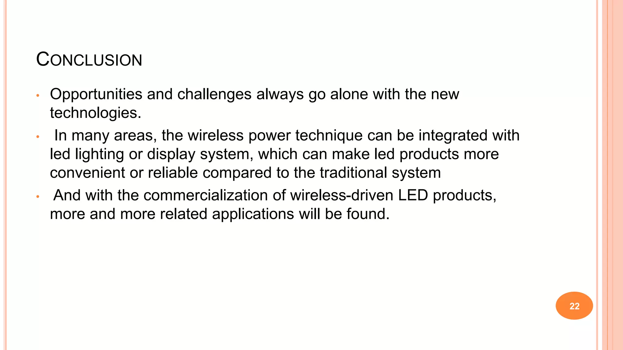 CONCLUSION
• Opportunities and challenges always go alone with the new
technologies.
• In many areas, the wireless power technique can be integrated with
led lighting or display system, which can make led products more
convenient or reliable compared to the traditional system
• And with the commercialization of wireless-driven LED products,
more and more related applications will be found.
22
 