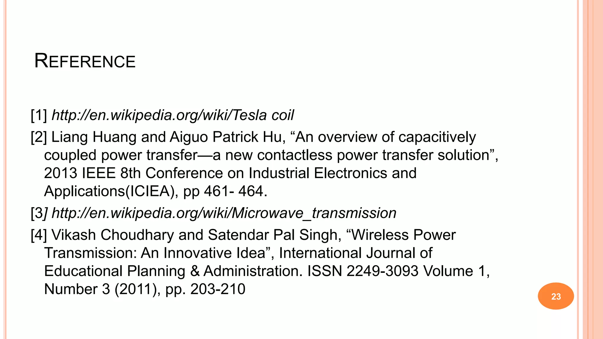 REFERENCE
[1] http://en.wikipedia.org/wiki/Tesla coil
[2] Liang Huang and Aiguo Patrick Hu, “An overview of capacitively
coupled power transfer—a new contactless power transfer solution”,
2013 IEEE 8th Conference on Industrial Electronics and
Applications(ICIEA), pp 461- 464.
[3] http://en.wikipedia.org/wiki/Microwave_transmission
[4] Vikash Choudhary and Satendar Pal Singh, “Wireless Power
Transmission: An Innovative Idea”, International Journal of
Educational Planning & Administration. ISSN 2249-3093 Volume 1,
Number 3 (2011), pp. 203-210 23
 