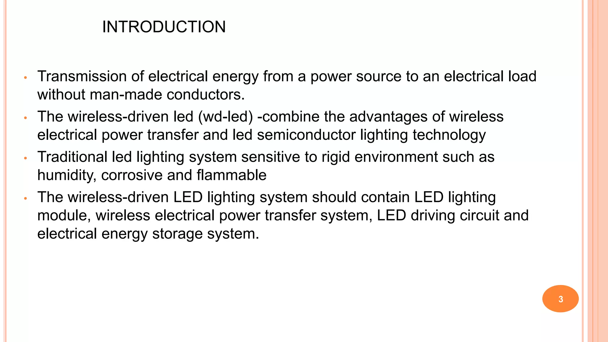 INTRODUCTION
• Transmission of electrical energy from a power source to an electrical load
without man-made conductors.
• The wireless-driven led (wd-led) -combine the advantages of wireless
electrical power transfer and led semiconductor lighting technology
• Traditional led lighting system sensitive to rigid environment such as
humidity, corrosive and flammable
• The wireless-driven LED lighting system should contain LED lighting
module, wireless electrical power transfer system, LED driving circuit and
electrical energy storage system.
3
 