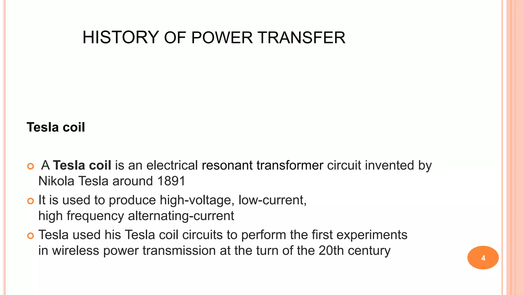 HISTORY OF POWER TRANSFER
Tesla coil
 A Tesla coil is an electrical resonant transformer circuit invented by
Nikola Tesla around 1891
 It is used to produce high-voltage, low-current,
high frequency alternating-current
 Tesla used his Tesla coil circuits to perform the first experiments
in wireless power transmission at the turn of the 20th century 4
 