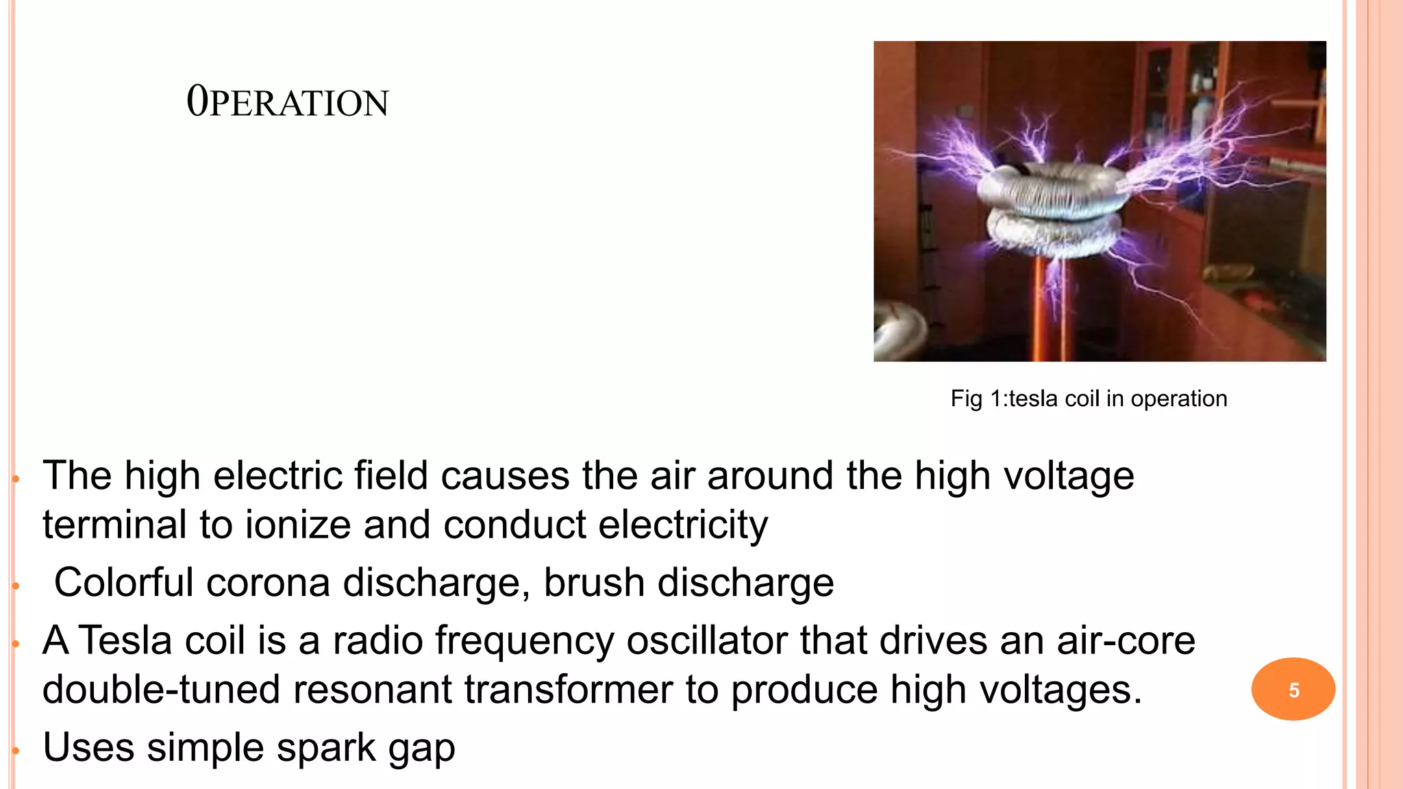 0PERATION
• The high electric field causes the air around the high voltage
terminal to ionize and conduct electricity
• Colorful corona discharge, brush discharge
• A Tesla coil is a radio frequency oscillator that drives an air-core
double-tuned resonant transformer to produce high voltages.
• Uses simple spark gap
5
Fig 1:tesla coil in operation
 