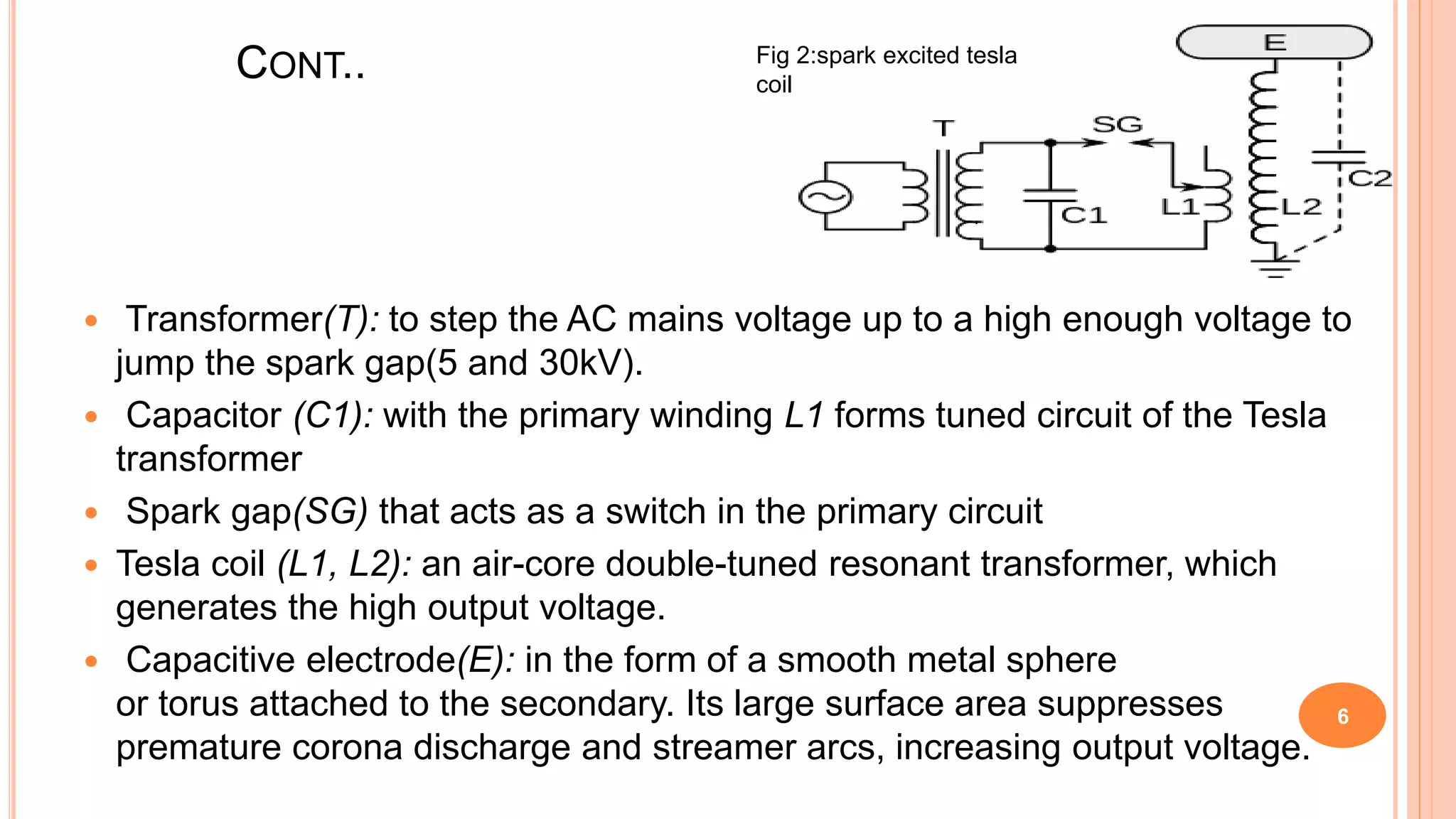 CONT..
6
 Transformer(T): to step the AC mains voltage up to a high enough voltage to
jump the spark gap(5 and 30kV).
 Capacitor (C1): with the primary winding L1 forms tuned circuit of the Tesla
transformer
 Spark gap(SG) that acts as a switch in the primary circuit
 Tesla coil (L1, L2): an air-core double-tuned resonant transformer, which
generates the high output voltage.
 Capacitive electrode(E): in the form of a smooth metal sphere
or torus attached to the secondary. Its large surface area suppresses
premature corona discharge and streamer arcs, increasing output voltage.
Fig 2:spark excited tesla
coil
 