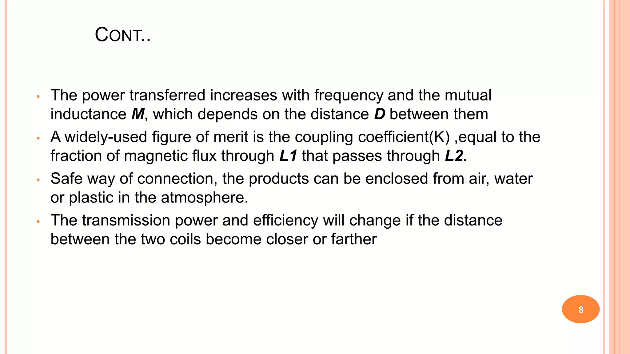 CONT..
• The power transferred increases with frequency and the mutual
inductance M, which depends on the distance D between them
• A widely-used figure of merit is the coupling coefficient(K) ,equal to the
fraction of magnetic flux through L1 that passes through L2.
• Safe way of connection, the products can be enclosed from air, water
or plastic in the atmosphere.
• The transmission power and efficiency will change if the distance
between the two coils become closer or farther
8
 