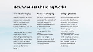 How Wireless Charging Works
Inductive Charging
Inductive wireless charging
uses an electromagnetic
field to transfer energy
between two objects,
typically a charging pad and
a compatible device.
The charging pad contains a
coil that creates an
alternating electromagnetic
field, while the device has a
coil to receive the energy
and convert it into electric
current to charge the
battery.
Resonant Charging
Resonant wireless charging
operates on the principle of
magnetic resonance,
allowing for more flexibility
in the distance and
alignment between the
charging pad and the
device.
It can efficiently transfer
power over longer
distances, making it ideal
for electric vehicle wireless
charging systems.
Charging Process
When a compatible device is
placed within the charging
range, the electromagnetic
field induces a current in
the receiving coil, initiating
the charging process
without the need for
physical connection.
This eliminates the hassle of
cords and plugs, providing a
convenient and efficient
way to power up electric
vehicles and portable
electronics.
 