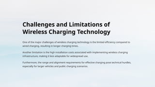 Challenges and Limitations of
Wireless Charging Technology
One of the major challenges of wireless charging technology is the limited efficiency compared to
wired charging, resulting in longer charging times.
Another limitation is the high installation costs associated with implementing wireless charging
infrastructure, making it less adaptable for widespread use.
Furthermore, the range and alignment requirements for effective charging pose technical hurdles,
especially for larger vehicles and public charging scenarios.
 