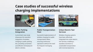 Case studies of successful wireless
charging implementations
Public Parking
Integration
A prominent case study
showcases the seamless
integration of wireless
charging in public parking
lots, providing convenient
and efficient recharging for
electric vehicles.
Public Transportation
Fleet
Successful implementation of
wireless charging for public
transportation fleets,
ensuring continuous
operations without the need
for frequent recharging
stops.
Urban Electric Taxi
Services
Wireless charging systems
have been effectively
integrated into urban electric
taxi services, enabling a
seamless transition to
sustainable transportation
with minimal downtime.
 