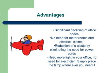 •.
     Advantages


            • Significant declining of office
                         space
          •No need for meter rooms and
                 electrical closets.
             •Reduction of e-waste by
          eliminating the need for power
                        cords
        •Need more light in your office, no
        need for electrician. Simply place
         the lamp where ever you need it
 