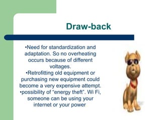 Draw-back

  •Need for standardization and
  adaptation. So no overheating
    occurs because of different
               voltages.
   •Retrofitting old equipment or
 purchasing new equipment could
become a very expensive attempt.
•possibility of “energy theft”. Wi Fi,
    someone can be using your
      internet or your power.
 